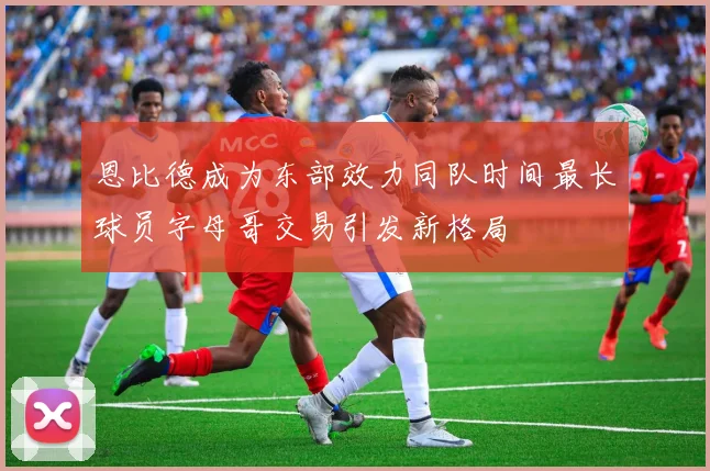 恩比德成为东部效力同队时间最长球员字母哥交易引发新格局