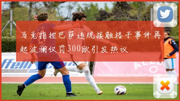 马竞指控巴萨违规接触格子事件再起波澜仅罚300欧引发热议