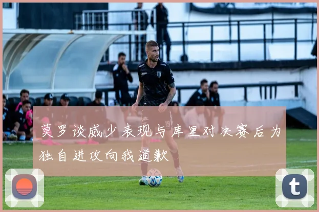 莫罗谈威少表现与库里对决赛后为独自进攻向我道歉