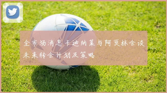 全市场消息卡迪纳莱与阿莫林会谈未来转会计划及策略
