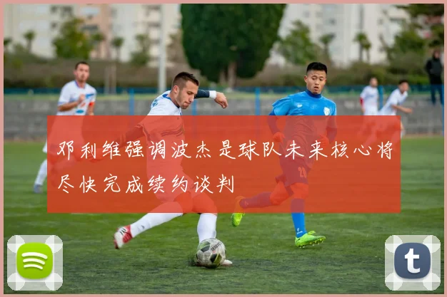 邓利维强调波杰是球队未来核心将尽快完成续约谈判