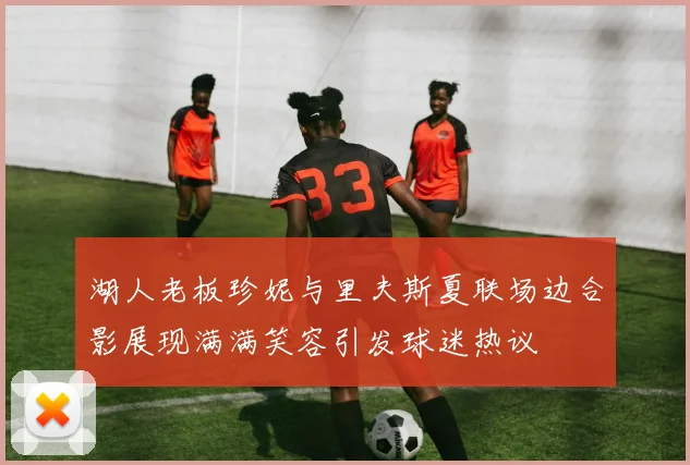 湖人老板珍妮与里夫斯夏联场边合影展现满满笑容引发球迷热议