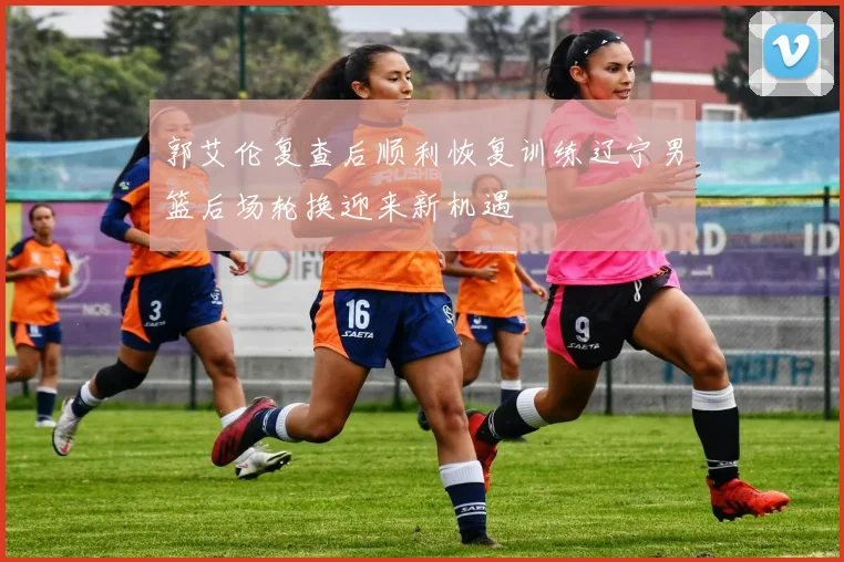 郭艾伦复查后顺利恢复训练辽宁男篮后场轮换迎来新机遇
